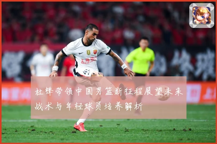 杜锋带领中国男篮新征程展望未来战术与年轻球员培养解析