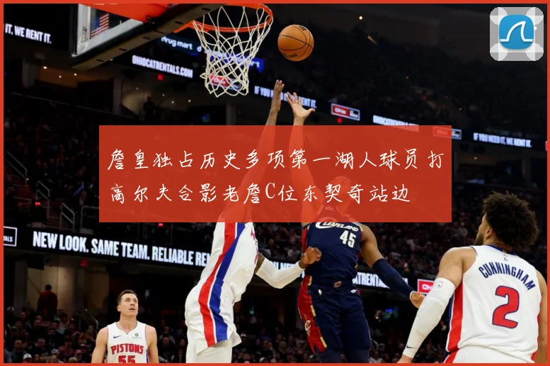 詹皇独占历史多项第一湖人球员打高尔夫合影老詹C位东契奇站边