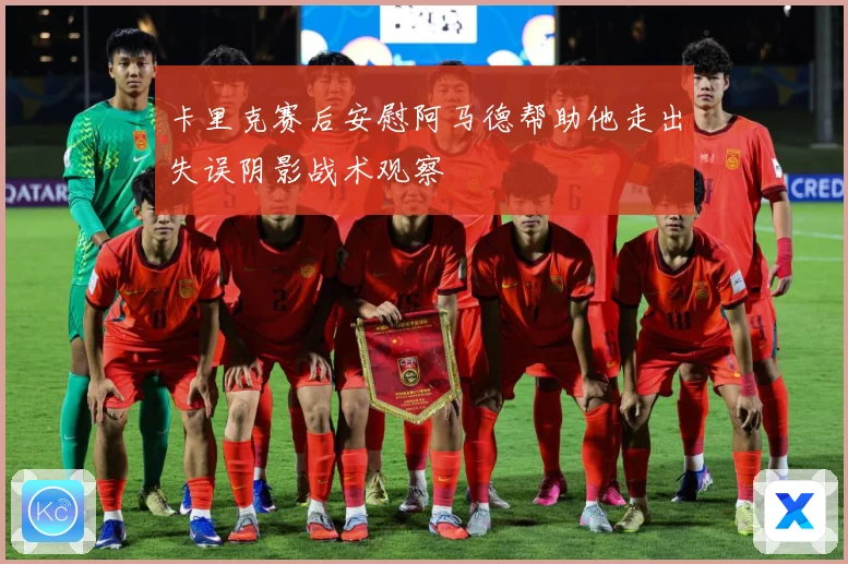 卡里克赛后安慰阿马德帮助他走出失误阴影战术观察