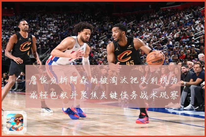 詹俊分析阿森纳被淘汰把失利视为减轻包袱并聚焦关键任务战术观察