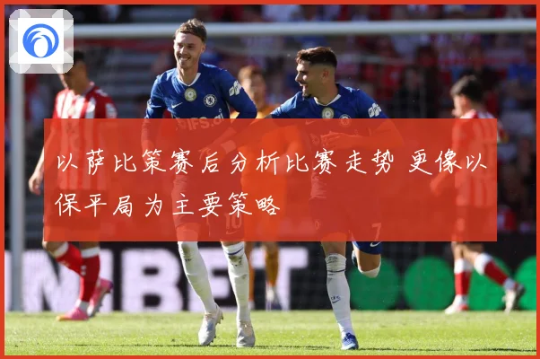 以萨比策赛后分析比赛走势 更像以保平局为主要策略