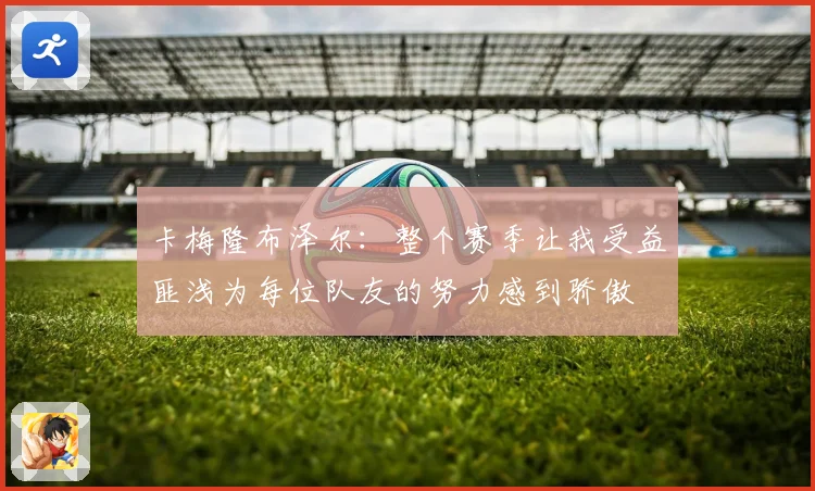 卡梅隆布泽尔：整个赛季让我受益匪浅为每位队友的努力感到骄傲