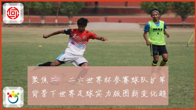 聚焦二〇二六世界杯参赛球队扩军背景下世界足球实力版图新变化趋
