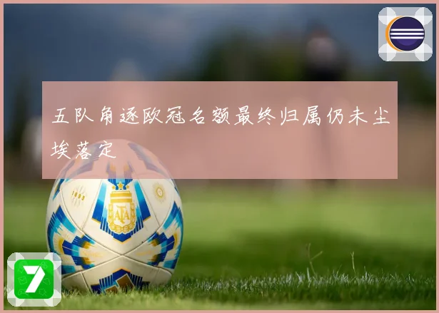 五队角逐欧冠名额最终归属仍未尘埃落定