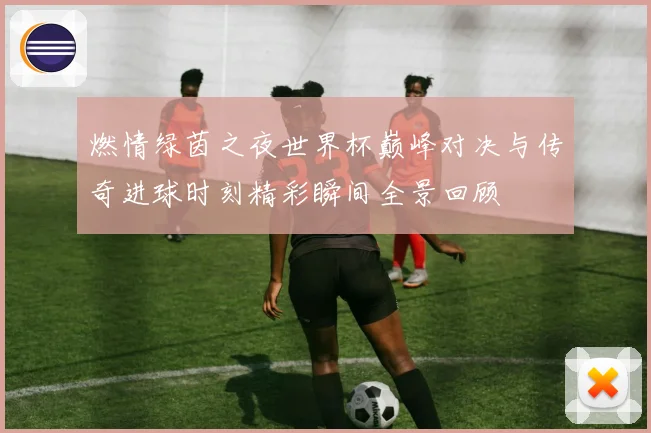 燃情绿茵之夜世界杯巅峰对决与传奇进球时刻精彩瞬间全景回顾