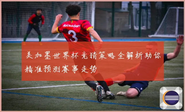 美加墨世界杯竞猜策略全解析助你精准预测赛事走势