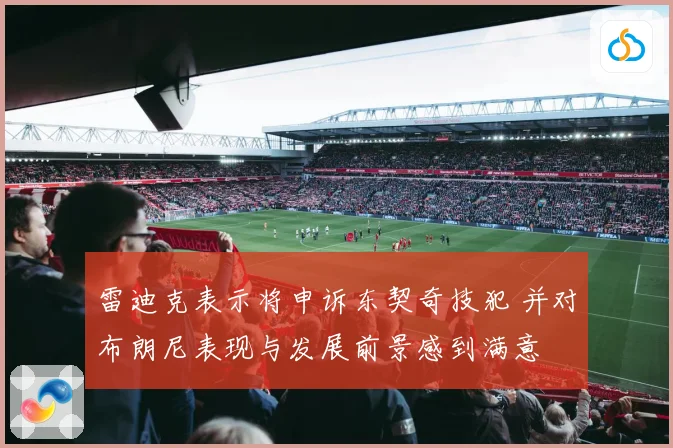 雷迪克表示将申诉东契奇技犯 并对布朗尼表现与发展前景感到满意