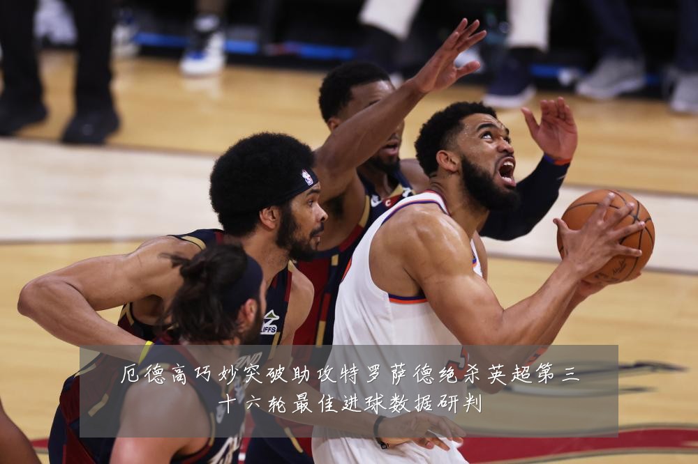 厄德高巧妙突破助攻特罗萨德绝杀英超第三十六轮最佳进球数据研判