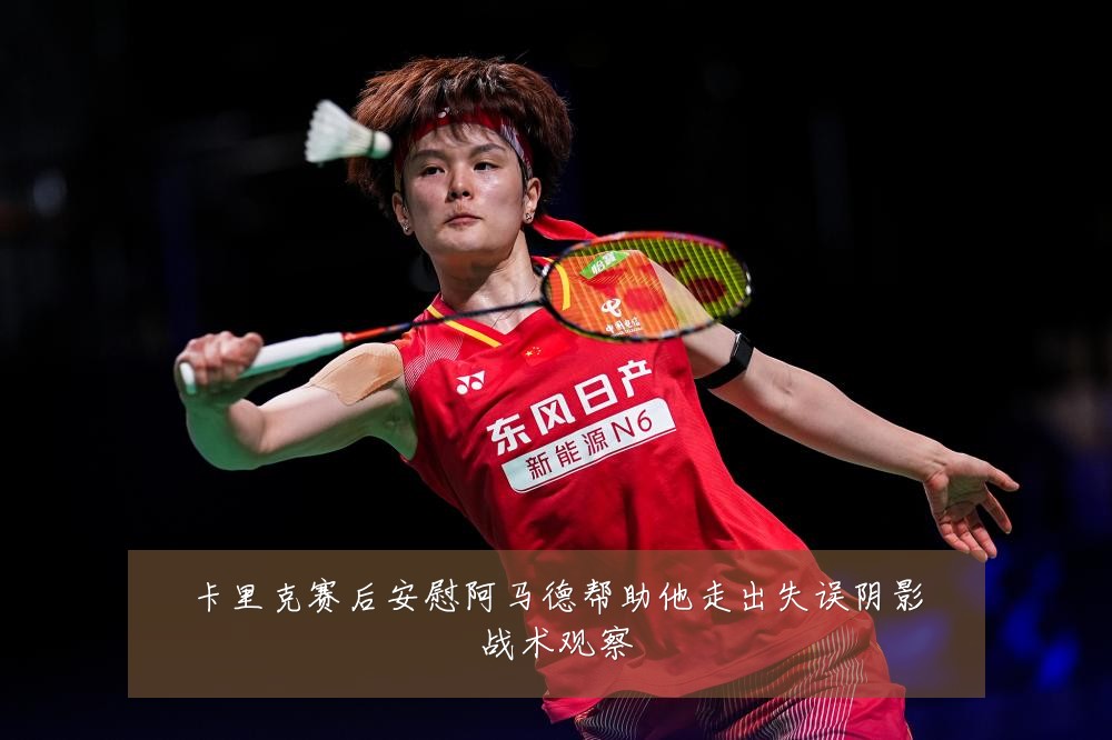 卡里克赛后安慰阿马德帮助他走出失误阴影战术观察